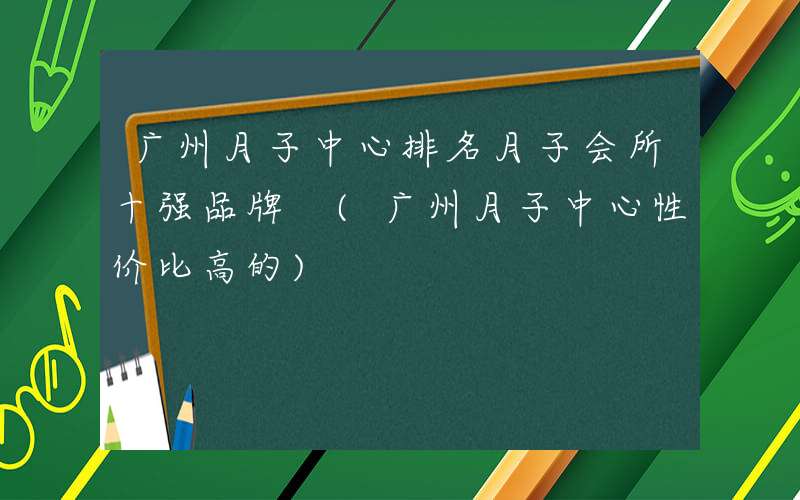 广州月子中心排名月子会所十强品牌 (广州月子中心性价比高的)